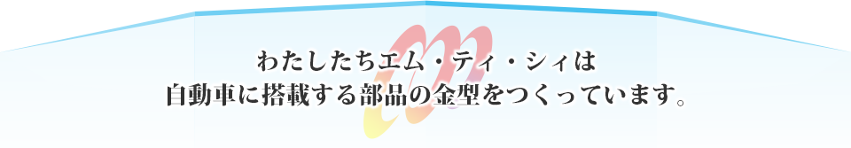 わたしたちエム・ティ・シィは自動車に搭載する部品の金型をつくっています。